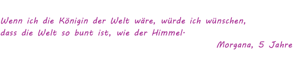 Wenn ich die Königin der Welt wäre, würde ich wünschen, dass die Welt so bunt ist, wie der Himmel" Morgana, 5 Jahre